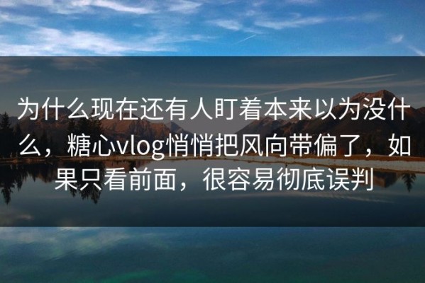 为什么现在还有人盯着本来以为没什么，糖心vlog悄悄把风向带偏了，如果只看前面，很容易彻底误判