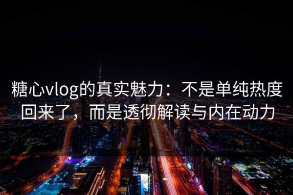糖心vlog的真实魅力：不是单纯热度回来了，而是透彻解读与内在动力