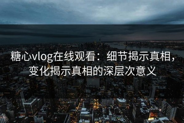 糖心vlog在线观看：细节揭示真相，变化揭示真相的深层次意义