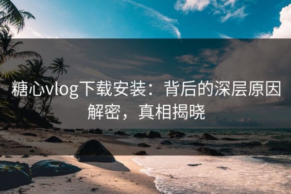 糖心vlog下载安装：背后的深层原因解密，真相揭晓