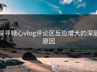 探寻糖心vlog评论区反应增大的深层原因