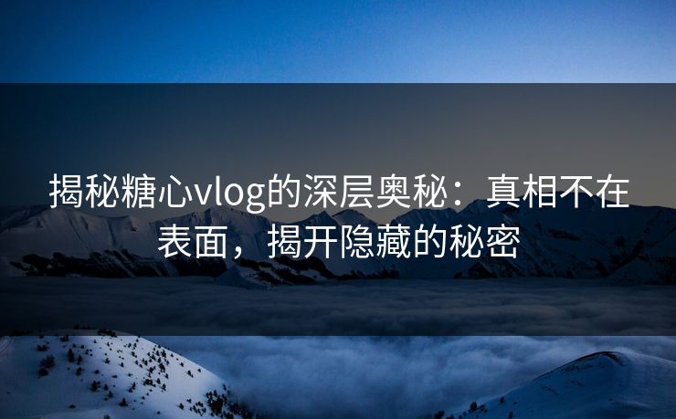 揭秘糖心vlog的深层奥秘：真相不在表面，揭开隐藏的秘密