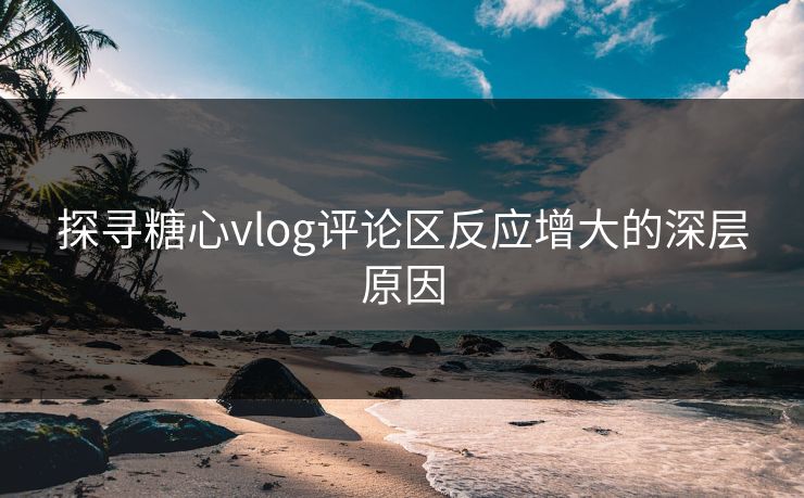 探寻糖心vlog评论区反应增大的深层原因