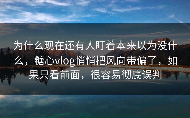 为什么现在还有人盯着本来以为没什么，糖心vlog悄悄把风向带偏了，如果只看前面，很容易彻底误判