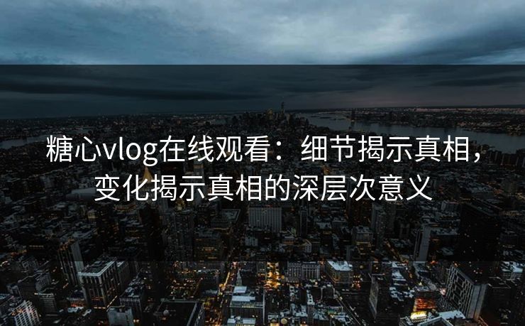 糖心vlog在线观看：细节揭示真相，变化揭示真相的深层次意义